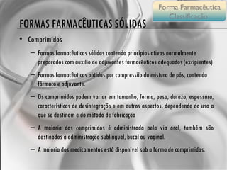 FORMAS FARMACÊUTICAS SÓLIDAS Comprimidos Formas farmacêuticas sólidas contendo princípios ativos normalmente preparados com auxilio de adjuvantes farmacêuticos adequados (excipientes) Formas farmacêuticas obtidas por compressão da mistura de pós, contendo fármaco e adjuvante. Os comprimidos podem variar em tamanho, forma, peso, dureza, espessura, características de desintegração e em outros aspectos, dependendo do uso a que se destinam e do método de fabricação A maioria dos comprimidos é administrada pela via oral, também são destinados à administração sublingual, bucal ou vaginal. A maioria dos medicamentos está disponível sob a forma de comprimidos. Forma Farmacêutica Classificação  