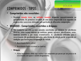 COMPRIMIDOS - TIPOS Comprimidos não revestidos :   Possuem  camada única , ou  múltiplas camadas  dispostas concentricamente ou paralelamente. Os primeiros resultam de uma única compressão e os segundos de compressões sucessivas efetuadas com partículas de diferentes composições. DRÁGEAS - Comprimidos revestidos e drágeas:  São recobertos por uma ou mais camadas constituídas por misturas de substâncias diversas, como resinas naturais ou sintéticas, gomas, açúcares, plastificantes, ceras, matérias corantes e, por vezes, aromatizantes. As substâncias utilizadas para o revestimento são geralmente aplicadas sob a forma de solução ou de suspensão em condições que favoreçam a evaporação do veículo. Revestimento Gastro-solúvel Revestimento Gastro-resistente (ou Entérico) Drágea :  Forma farmacêutica sólida cujo o núcleo é um comprimido que passou por um processo de revestimento com açúcar e corante (drageamento). Forma Farmacêutica SÓLIDA 