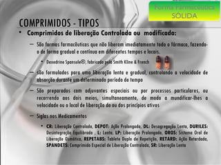 COMPRIMIDOS - TIPOS Comprimidos de liberação Controlada ou  modificada:   São formas farmacêuticas que não liberam imediatamente todo o fármaco, fazendo-o de forma gradual e contínua em diferentes tempos e locais.  Dexedrine Spansule®, fabricado pela Smith Kline & French  são formulados para uma liberação lenta e gradual, controlando a velocidade de absorção durante um determinado período de tempo  São preparados com adjuvantes especiais ou por processos particulares, ou recorrendo aos dois meios, simultaneamente, de modo a mundificar-lhes a velocidade ou o local de liberação do ou dos princípios ativos Siglas nos Medicamentos CR:  Liberação Controlada,  DEPOT:  Ação Prolongada,  DL:  Desagregação Lenta,  DURILES:  Desintegração Equilibrada ,  L:  Lenta,  LP:  Liberação Prolongada,  OROS:  Sistema Oral de Liberação Osmótica,  REPETABS:  Tablete Duplo de Repetição,  RETARD:  Ação Retardada,  SPANDETS:  Comprimido Especial de Liberação Controlada,  SR:  Liberação Lenta Forma Farmacêutica SÓLIDA 