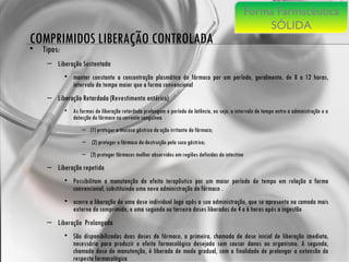 COMPRIMIDOS LIBERAÇÃO CONTROLADA Tipos: Liberação Sustentada manter constante a concentração plasmática do fármaco por um período, geralmente, de 8 a 12 horas, intervalo de tempo maior que a forma convencional  Liberação Retardada (Revestimento entérico) As formas de liberação retardada prolongam o período de latência, ou seja, o intervalo de tempo entre a administração e a detecção do fármaco na corrente sanguínea (1) proteger a mucosa gástrica da ação irritante do fármaco; (2) proteger o fármaco da destruição pelo suco gástrico;  (3) proteger fármacos melhor absorvidos em regiões definidas do intestino  Liberação repetida Possibilitam a manutenção do efeito terapêutico por um maior período de tempo em relação a forma convencional, substituindo uma nova administração do fármaco . ocorre a liberação de uma dose individual logo após a sua administração, que se apresenta na camada mais externa do comprimido, e uma segunda ou terceira doses liberadas de 4 a 6 horas após a ingestão  Liberação  Prolongada São disponibilizadas duas doses do fármaco, a primeira, chamada de dose inicial de liberação imediata, necessária para produzir o efeito farmacológico desejado sem causar danos ao organismo. A segunda, chamada dose de manutenção, é liberada de modo gradual, com a finalidade de prolongar a extensão da resposta farmacológica  Forma Farmacêutica SÓLIDA 