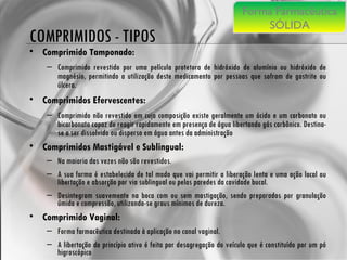 COMPRIMIDOS - TIPOS Comprimido Tamponado: Comprimido revestido por uma película protetora de hidróxido de alumínio ou hidróxido de magnésio, permitindo a utilização deste medicamento por pessoas que sofram de gastrite ou úlcera. Comprimidos Efervescentes:   Comprimido não revestido em cuja composição existe geralmente um ácido e um carbonato ou bicarbonato capaz de reagir rapidamente em presença de água libertando gás carbônico. Destina-se a ser dissolvido ou disperso em água antes da administração Comprimidos Mastigável e Sublingual:   Na maioria das vezes não são revestidos.  A sua forma é estabelecida de tal modo que vai permitir a liberação lenta e uma ação local ou libertação e absorção por via sublingual ou pelas paredes da cavidade bucal.  Desintegram suavemente na boca com ou sem mastigação, sendo preparados por granulação úmida e compressão, utilizando-se graus mínimos de dureza. Comprimido Vaginal:   Forma farmacêutica destinada à aplicação no canal vaginal.  A libertação do princípio ativo é feita por desagregação do veículo que é constituído por um pó higroscópico Forma Farmacêutica SÓLIDA 