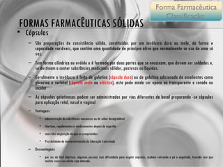 Cápsulas São preparações de consistência sólida, constituídas por um invólucro duro ou mole, de forma e capacidade variáveis, que contêm uma quantidade de princípio ativo que normalmente se usa de uma só vez. Tem forma cilíndrica ou ovóide e é formado por duas partes que se encaixam, que devem ser soldadas e, se destinam a conter substâncias medicinais sólidas, pastosas ou líquidas.  Geralmente o invólucro é feito de gelatina ( cápsula dura ) ou de gelatina adicionada de emolientes como glicerina e sorbitol ( cápsula mole  ou  elástica ), este pode ainda ser opaco ou transparente e corado ou incolor As cápsulas gelatinosas podem ser administradas por vias diferentes da bucal preparando -se cápsulas para aplicação retal, nasal e vaginal Vantagens administração de substâncias nauseosas ou de sabor desagradável  libertam, rapidamente os medicamentos depois da ingestão mais fácil deglutição do que os comprimidos Possibilidade de desenvolvimento de Liberação Controlada Desvantagens por ser de fácil abertura, algumas pessoas com dificuldade para engolir cápsulas, acabam retirando o pó e engolindo, fazendo com que muitas vezes seu efeito seja alterado. Possibilidade de aderência no esôfago. FORMAS FARMACÊUTICAS SÓLIDAS Forma Farmacêutica Classificação  
