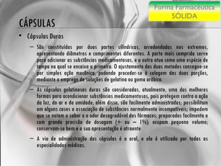 CÁPSULAS Cápsulas Duras São constituídas por duas partes cilíndricas, arredondadas nos extremos, apresentando diâmetros e comprimentos diferentes. A parte mais comprida serve para adicionar as substâncias medicamentosas, e a outra atua como uma espécie de tampa na qual se encaixa a primeira. O ajustamento das duas metades consegue-se por simples ação mecânica, podendo proceder-se à colagem das duas porções, mediante o emprego de soluções de gelatina ou goma arábica.  As cápsulas gelatinosas duras são consideradas, atualmente, uma das melhores formas para acondicionar substâncias medicamentosas, pois protegem contra a ação da luz, do ar e da umidade, além disso, são facilmente administradas; possibilitam em alguns casos a associação de substâncias normalmente incompatíveis; impedem que se notam o sabor e o odor desagradável dos fármacos; preparadas facilmente e com grande precisão de dosagem (+ ou – 1%); ocupam pequeno volume; conservam-se bem e a sua apresentação é atraente A via de administração das cápsulas é a oral, e ela é utilizada por todas as especialidades médicas. Forma Farmacêutica SÓLIDA 