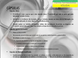 CÁPSULAS Cápsulas Moles O invólucro é mais espesso que o das cápsulas duras. É constituído por uma só parte que pode apresentar variadas formas. Geralmente os invólucros são formados, cheios e fechados durante um único ciclo de fabricação e na sua composição pode, às vezes, figurar uma substância ativa. Líquidos podem ser incluídos diretamente, sólidos são normalmente dissolvidos ou dispersos em excipientes apropriados para obter uma solução ou dispersão de consistência pastosa. Cápsulas gastro-resistentes:  Podem ser duras ou moles. São preparadas com um invólucro que resiste à ação do suco gástrico, sendo de queratina, quitina ou glúten.  São múltiplas as razões de preparo: O princípio ativo não deve ser digerido nem degradado no estômago A substância medicamentosa é irritante para a mucosa gástrica O Fármaco produz náuseas ou vômitos se atuar no estômago A substância medicamentosa só deve produzir o seu efeito máximo no duodeno ou no jejuno.  Cápsulas de liberação modificada:  Também podem ser dura ou mole. Seu conteúdo, ou invólucro, ou ambos, contêm adjuvantes ou são preparados de tal modo que são susceptíveis de modificar a velocidade ou o lugar de liberação de substâncias medicamentosas. Forma Farmacêutica SÓLIDA 