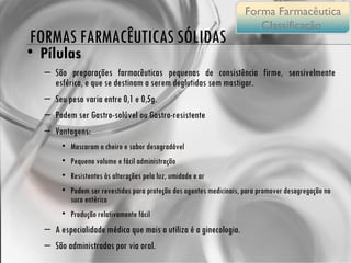 Pílulas São preparações farmacêuticas pequenas de consistência firme, sensivelmente esférica, e que se destinam a serem deglutidas sem mastigar.  Seu peso varia entre 0,1 e 0,5g. Podem ser Gastro-solúvel ou Gastro-resistente Vantagens: Mascaram o cheiro e sabor desagradável Pequeno volume e fácil administração Resistentes às alterações pela luz, umidade e ar  Podem ser revestidas para proteção dos agentes medicinais, para promover desagregação no suco entérico Produção relativamente fácil A especialidade médica que mais a utiliza é a ginecologia.  São administradas por via oral. FORMAS FARMACÊUTICAS SÓLIDAS Forma Farmacêutica Classificação  