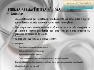 Grânulos  São constituídos por substâncias medicamentosas associadas a açúcar e/ou adjuvantes, cujo conjunto tem aspecto homogêneo. São preparados umedecendo-se o pó ou mistura de pós desejada, e passando a massa umedecida por uma tela para que produza os grânulos no tamanho desejado. Podem ser revestidos ou efervescentes. vantagens : Os grãos constituintes não aderem entre si Mais agradáveis de ingerir que os pós A posologia é facilmente mantida Podem ser envolvidos com revestimentos protetores, ao contrário dos pós As especialidades médicas que mais a utilizam são: a gastroenterologia e a cardiologia.  São administrados por via oral. FORMAS FARMACÊUTICAS SÓLIDAS Forma Farmacêutica Classificação  