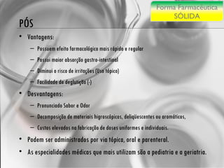 PÓS Vantagens: Possuem efeito farmacológico mais rápido e regular Possui maior absorção gastro-intestinal  Diminui o risco de irritações (Uso tópico)  Facilidade de deglutição (-) Desvantagens: Pronunciado Sabor e Odor  Decomposição de materiais higroscópicos, deliqüescentes ou aromáticos,  Custos elevados na fabricação de doses uniformes e individuais.  Podem ser administrados por via tópica, oral e parenteral.  As especialidades médicas que mais utilizam são a pediatria e a geriatria. Forma Farmacêutica SÓLIDA 