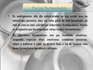 Os medicamentos não são administrados no seu estado puro ou natural aos pacientes, mas sim como parte de uma formulação, ao lado de uma ou mais substâncias (Adjuvantes (Coadjuvantes), Veículo ou Excipiente) que desempenham várias funções farmacêuticas.  Os adjuvantes farmacêuticos tem por finalidade solubilizar, suspender, espessar, diluir, emulsionar, estabilizar, preservar, colorir e melhorar o sabor da mistura final, a fim de fornecer uma forma farmacêutica agradável e eficiente Forma  Farmacêutica 