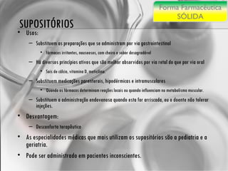 Usos: Substituem as preparações que se administram por via gastrointestinal fármacos irritantes, nauseosos, com cheiro e sabor desagradável Há diversos princípios ativos que são melhor absorvidos por via retal do que por via oral Sais de cálcio, vitamina D, meticilina. Substituem medicações parenterais, hipodérmicas e intramusculares Quando os fármacos determinam reações locais ou quando influenciam no metabolismo muscular. Substituem a administração endovenosa quando esta for arriscada, ou o doente não tolerar injeções. Desvantagem: Desconforto terapêutico As especialidades médicas que mais utilizam os supositórios são a pediatria e a geriatria.  Pode ser administrado em pacientes inconscientes. SUPOSITÓRIOS Forma Farmacêutica SÓLIDA 