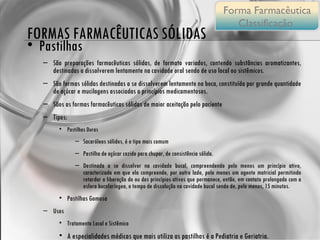 FORMAS FARMACÊUTICAS SÓLIDAS Pastilhas São preparações farmacêuticas sólidas, de formato variados, contendo substâncias aromatizantes, destinadas a dissolverem lentamente na cavidade oral sendo de uso local ou sistêmicos. São formas sólidas destinadas a se dissolverem lentamente na boca, constituída por grande quantidade de açúcar e mucilagens associadas a princípios medicamentosos. Sãos as formas farmacêuticas sólidas de maior aceitação pelo paciente Tipos: Pastilhas Duras Sacaróleos sólidos, é o tipo mais comum Pastilha de açúcar cozido para chupar, de consistência sólida. Destinada a se dissolver na cavidade bucal, compreendendo pelo menos um princípio ativo, caracterizada em que ela compreende, por outro lado, pelo menos um agente matricial permitindo retardar a liberação do ou dos princípios ativos que permanece, então, em contato prolongado com a esfera bucofaríngea, o tempo de dissolução na cavidade bucal sendo de, pelo menos, 15 minutos. Pastilhas Gomosa Usos Tratamento Local e Sistêmico A especialidades médicas que mais utiliza as pastilhas é a Pediatria e Geriatria. Forma Farmacêutica Classificação  