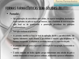 FORMAS FARMACÊUTICAS SEMI-SÓLIDAS Pomadas São preparações de consistência semi-sólidas, de aspecto homogêneo, destinadas a serem aplicadas na pele ou em certas mucosas, com a finalidade de exercerem uma ação local ou de promoverem a penetração percutânea dos princípios medicamentosos.  Tem ação emoliente ou protetora. As pomadas mantêm-se fixas no local de aplicação, devido a sua adesividade, são agentes hidratantes muito eficazes e possibilitam a máxima ação terapêutica do fármaco incorporado, se adaptam as cavidades mucosas e a superfície da pele. As pomadas obturam poros originando a diminuição da transpiração, favorecendo os edemas. É contra indicada em lesões agudas porque determinam uma oclusão da pele e acabam diminuindo as trocas gasosas cutâneas, acentuando o processo inflamatório. Forma Farmacêutica Classificação  