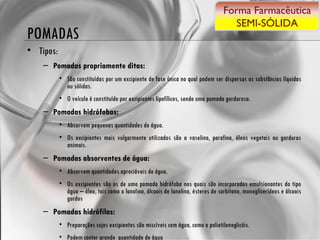 POMADAS Tipos: Pomadas propriamente ditas:   São constituídas por um excipiente de fase única no qual podem ser dispersas as substâncias líquidas ou sólidas. O veículo é constituído por excipientes lipofílicos, sendo uma pomada gordurosa. Pomadas hidrófobas:  Absorvem pequenas quantidades de água.  Os excipientes mais vulgarmente utilizados são a vaselina, parafina, óleos vegetais ou gorduras animais. Pomadas absorventes de água:   Absorvem quantidades apreciáveis de água.  Os excipientes são os de uma pomada hidrófoba nos quais são incorporados emulsionantes do tipo água – óleo, tais como a lanolina, álcoois de lanolina, ésteres de sorbitano, monoglicerídeos e álcoois gordos Pomadas hidrófilas:  Preparações cujos excipientes são miscíveis com água, como o polietilenoglicóis.  Podem conter grande  quantidade de água Forma Farmacêutica SEMI-SÓLIDA 