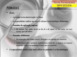 POMADAS Usos: A principal via de administração é a Tópica. As especialidades médicas que mais as utilizam é a dermatologia, oftalmologia. Pomadas de aplicação vaginal:  São pomadas mais ácidas, devido ao fato de o pH vaginal ser bem menor, nos casos normais, que o pH cutâneo. Pomadas oftálmicas:  São preparações semi-sólidas, estéreis, destinadas a ser aplicadas nas conjuntivas. Contêm uma ou várias substâncias medicamentosas dissolvidas ou dispersas em excipiente apropriado, isentos de propriedades irritantes para as conjuntivas. A especialidade médica que mais utiliza as pomadas é a Dermatologia. Forma Farmacêutica SEMI-SÓLIDA 