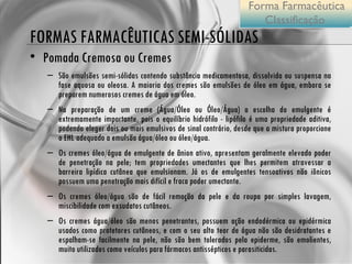 FORMAS FARMACÊUTICAS SEMI-SÓLIDAS Pomada Cremosa ou Cremes São emulsões semi-sólidas contendo substância medicamentosa, dissolvida ou suspensa na fase aquosa ou oleosa. A maioria dos cremes são emulsões de óleo em água, embora se preparem numerosos cremes de água em óleo. Na preparação de um creme (Água/Óleo ou Óleo/Água) a escolha do emulgente é extremamente importante, pois o equilíbrio hidrófilo - lipófilo é uma propriedade aditiva, podendo eleger dois ou mais emulsivos de sinal contrário, desde que a mistura proporcione o EHL adequado a emulsão água/óleo ou óleo/água. Os cremes óleo/água de emulgente de ânion ativo, apresentam geralmente elevado poder de penetração na pele; tem propriedades umectantes que lhes permitem atravessar a barreira lipídica cutânea que emulsionam. Já os de emulgentes tensoativos não iônicos possuem uma penetração mais difícil e fraca poder umectante. Os cremes óleo/água são de fácil remoção da pele e da roupa por simples lavagem, miscibilidade com exsudatos cutâneos. Os cremes água/óleo são menos penetrantes, possuem ação endodérmica ou epidérmica usados como protetores cutâneos, e com o seu alto teor de água não são desidratantes e espalham-se facilmente na pele, não são bem tolerados pela epiderme, são emolientes, muito utilizados como veículos para fármacos antissépticos e parasiticidas. Forma Farmacêutica Classificação  