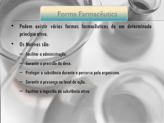 Podem existir várias formas farmacêuticas de um determinado princípio ativo. Os Motivos são: Facilitar a administração. Garantir a precisão da dose. Proteger a substância durante o percurso pelo organismo. Garantir a presença no local de ação. Facilitar a ingestão da substância ativa. Forma  Farmacêutica 