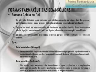 FORMAS FARMACÊUTICAS SEMI-SÓLIDAS Pomada Geleia ou Gel Os géis são definidos como sistemas semi-sólidos composto por dispersões de pequenas partículas inorgânicas ou de grandes moléculas orgânicas, encerradas por um líquido.  Os géis nos quais as macromoléculas se distribuem por todo o líquido, de tal maneira que não há ligações aparentes entre elas e o líquido, são conhecidos como géis monofásicos. Os géis são considerados dispersões coloidais porque contêm partículas de dimensão coloidal. Tipos: Géis hidrófobos (óleo gel):  São aqueles cujos excipientes são constituídos habitualmente por parafina líquida adicionada de compostos polietilênicos, por óleos gordos gelificados pelo óxido de silício coloidal ou por sabões de alumínio ou de zinco. Géis hidrófilos (hidrogel):  São aqueles cujos excipientes são habitualmente a água, a glicerina e o propilenoglicol gelificados com auxílio de agentes geleficantes apropriados, como o amido, os derivados de celulose, os polímeros carboxivilínicos e os silicatos de magnésio-alumínio. Forma Farmacêutica Classificação  