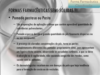 FORMAS FARMACÊUTICAS SEMI-SÓLIDAS Pomada pastosa ou Pasta São preparações de aplicação cutânea que contém apreciável quantidade de substâncias pulverulentas.  Pomada espessa devido a grande quantidade de pós finamente dispersos no ou nos excipientes. A presença de elevadas concentrações de pós, torna as pastas completamente diferentes das pomadas propriamente ditas, pois   apresentam um ligeiro efeito secante, absorvendo os exsudados cutâneos, o que se deve à adsorção ou à capilaridade, não causando congestão dos tecidos, como sucede com as pomadas.  Os dermatologistas receitam-nos em doenças da pele que haja tendência para a formação de crosta ou de vesículas.  Forma Farmacêutica Classificação  