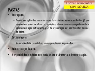 PASTAS Vantagens: Podem ser aplicadas tanto em superfícies úmidas quanto molhadas, já que apresentam poder de absorver secreções, atuam como descongestionante, e apresentam ação refrescante, pois há evaporação dos constituintes líquidos da pasta. Desvantagem: Menor atividade terapêutica, se comparada com as pomadas. Administração Tópica. A especialidade médica que mais utiliza as Pastas é a Dermatologia. Forma Farmacêutica SEMI-SÓLIDA 