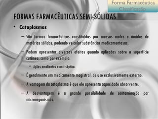 FORMAS FARMACÊUTICAS SEMI-SÓLIDAS Cataplasmas  São formas farmacêuticas constituídas por massas moles e úmidas de matérias sólidas, podendo veicular substâncias medicamentosas.  Podem apresentar diversos efeitos quando aplicadas sobre a superfície cutânea, como por exemplo: Ações emolientes e anti-séptica.  É geralmente um medicamento magistral, de uso exclusivamente externo. A vantagem da cataplasma é que ele apresenta capacidade absorvente.  A desvantagem é a grande possibilidade de contaminação por microorganismos. Forma Farmacêutica Classificação  
