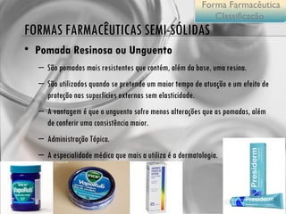 FORMAS FARMACÊUTICAS SEMI-SÓLIDAS Pomada Resinosa ou Unguento  São pomadas mais resistentes que contém, além da base, uma resina. São utilizados quando se pretende um maior tempo de atuação e um efeito de proteção nas superfícies externas sem elasticidade. A vantagem é que o unguento sofre menos alterações que as pomadas, além de conferir uma consistência maior.  Administração Tópica. A especialidade médica que mais a utiliza é a dermatologia. Forma Farmacêutica Classificação  