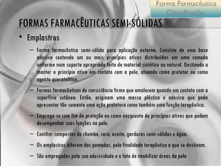 FORMAS FARMACÊUTICAS SEMI-SÓLIDAS Emplastros Forma farmacêutica semi-sólida para aplicação externa. Consiste de uma base adesiva contendo um ou mais princípios ativos distribuídos em uma camada uniforme num suporte apropriado feito de material sintético ou natural. Destinado a manter o princípio ativo em contato com a pele, atuando como protetor ou como agente queratolítico. Formas farmacêuticas de consistência firme que amolecem quando em contato com a superfície cutânea. Então, originam uma massa plástica e adesiva que pode apresentar tão somente uma ação protetora como também uma função terapêutica. Emprega-se com fim de proteção ou como excipiente de princípios ativos que podem desempenhar suas funções na pele.  Contêm: compostos de chumbo, cera, azeite, gorduras semi-sólidas e água. Os emplastros diferem das pomadas, pela finalidade terapêutica a que se destinam.  São empregados pela sua adesividade e o fato de imobilizar áreas da pele Forma Farmacêutica Classificação  