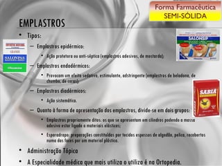 EMPLASTROS Tipos: Emplastros epidérmico:  Ação protetora ou anti-séptica (emplastros adesivos, de mostarda);  Emplastros endodérmicos:  Provocam um efeito sedativo, estimulante, adstringente (emplastros de beladona, de chumbo, de ceras);  Emplastros diadérmicos:  Ação sistemática.  Quanto à forma de apresentação dos emplastros, divide-se em dois grupos:  Emplastros propriamente ditos: os que se apresentam em cilindros podendo a massa adesivo estar ligada a materiais elásticos; Esparadrapo: preparações constituídas por tecidos espessos de algodão, pelica, recobertos numa das faces por um material plástico.  Administração Tópica A Especialidade médica que mais utiliza o utiliza é na Ortopedia.  Forma Farmacêutica SEMI-SÓLIDA 