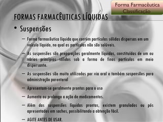FORMAS FARMACÊUTICAS LÍQUIDAS Suspensões Forma farmacêutica líquida que contém partículas sólidas dispersas em um veículo líquido, no qual as partículas não são solúveis. As suspensões são preparações geralmente líquidas, constituídas de um ou vários princípios sólidos sob a forma de finas partículas em meio dispersante. As suspensões são muito utilizadas por via oral e também suspensões para administração parenteral Apresentam-se geralmente prontas para o uso  Aumenta ou prolonga a ação de medicamentos. Além das suspensões líquidas prontas, existem granulados ou pós apresentados em saches, possibilitando a obtenção fácil.  AGITE ANTES DE USAR. Forma Farmacêutica Classificação  