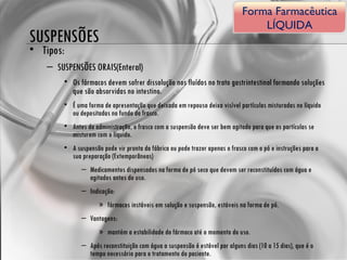 SUSPENSÕES Tipos: SUSPENSÕES ORAIS(Enteral) Os fármacos devem sofrer dissolução nos fluídos no trato gastrintestinal formando soluções que são absorvidas no intestino. É uma forma de apresentação que deixada em repouso deixa visível partículas misturadas no líquido ou depositadas no fundo do frasco.  Antes da administração, o frasco com a suspensão deve ser bem agitado para que as partículas se misturem com o líquido.  A suspensão pode vir pronta da fábrica ou pode trazer apenas o frasco com o pó e instruções para a sua preparação (Extemporâneas) Medicamentos dispensados na forma de pó seco que devem ser reconstituídos com água e agitados antes do uso. Indicação:  fármacos instáveis em solução e suspensão, estáveis na forma de pó. Vantagens:  mantém a estabilidade do fármaco até o momento do uso. Após reconstituição com água a suspensão é estável por alguns dias (10 a 15 dias), que é o tempo necessário para o tratamento do paciente. Forma Farmacêutica LÍQUIDA 