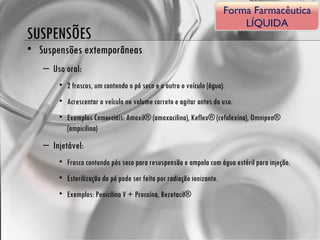 SUSPENSÕES Suspensões extemporâneas Uso oral:  2 frascos, um contendo o pó seco e o outro o veículo (água). Acrescentar o veículo no volume correto e agitar antes do uso. Exemplos Comerciais: Amoxil® (amoxacilina), Keflex® (cefalexina), Omnipen® (ampicilina) Injetável:  Frasco contendo pós seco para resuspensão e ampola com água estéril para injeção. Esterilização do pó pode ser feita por radiação ionizante. Exemplos: Penicilina V + Procaína, Bezetacil® Forma Farmacêutica LÍQUIDA 