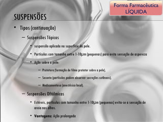 SUSPENSÕES Tipos (continuação) Suspensões Tópicas suspensão aplicada na superfície da pele. Partículas com tamanho entre 1-10μm (pequenas) para evita sensação de aspereza Ação sobre a pele: Protetora (formação de filme protetor sobre a pele), Secante (partículas podem absorver secreções cutâneos), Medicamentosa (anestésico local). Suspensões Oftálmicas Estéreis, partículas com tamanho entre 1-10μm (pequenas) evita-se a sensação de areia nos olhos. Vantagens:  Ação prolongada Forma Farmacêutica LÍQUIDA 
