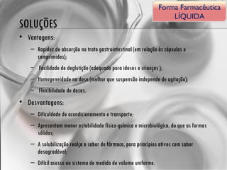 SOLUÇÕES Vantagens: Rapidez de absorção no trato gastrointestinal (em relação às cápsulas e comprimidos); Facilidade de deglutição (adequado para idosos e crianças ); Homogeneidade na dose (melhor que suspensão independe de agitação); Flexibilidade de doses. Desvantagens: Dificuldade de acondicionamento e transporte; Apresentam menor estabilidade físico-química e microbiológica, do que as formas sólidas; A solubilização realça o sabor do fármaco, para princípios ativos com sabor desagradável; Difícil acesso ao sistema de medida de volume uniforme. Forma Farmacêutica LÍQUIDA 