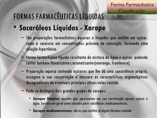 FORMAS FARMACÊUTICAS LÍQUIDAS Sacaróleos Líquidos - Xarope São preparações farmacêuticas aquosas e límpidas que contêm um açúcar, como a sacarose em concentrações próxima da saturação, formando uma solução hipertônica. Forma farmacêutica líquida resultante da mistura de água e açúcar, podendo conter também flavorizantes/aromatizantes(morango, framboesa). Preparação aquosa contendo açúcares que lhe dá uma consistência própria, assegura a sua conservação e mascara as características organolépticas desagradáveis de eventuais princípios ativos nelas contido.  Pode-se distinguir dois grandes grupos de xaropes:  Xaropes Simples:  aqueles que apresentam em sua constituição apenas açúcar e água. Servem em geral como veículos para substâncias medicamentosas. Xaropes medicamentosos:  são os que contêm já algum fármaco incluído Forma Farmacêutica Classificação  