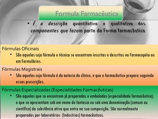 Fórmulas Oficinais São aquelas cuja fórmula e técnica se encontram inscritas e descritas na Farmacopéia ou em Formulários. Fórmulas Magistrais São aquelas cuja fórmula é da autoria do clínico, e que o farmacêutico prepara seguindo essas prescrições. Fórmulas Especializadas (Especialidades Farmacêuticas) São aquelas que se encontram já preparadas e embaladas (especialidade farmacêutica), e que se apresentam sob um nome de fantasia ou sob uma denominação (comum ou científica) da substância ativa que entra na sua composição. São normalmente preparadas por laboratórios  (Industrias) farmacêuticos. Formula  Farmacêutica 