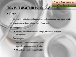 FORMAS FARMACÊUTICAS LÍQUIDAS Elixir São soluções alcóolicas medicamentosas edulcoradas com sacarina ou glicóis.  Apresentam-se claras, edulcoradas e flavorizadas. Vantagens: Adequado para fármacos insolúveis em água, mas solúveis em misturas hidroalcoólicas. Desvantagens Menos doce e menos viscoso que os xaropes. Menos efetivo no mascaramento do sabor. Alta graduação alcóolica varia de 15 a 50%. Forma Farmacêutica Classificação  