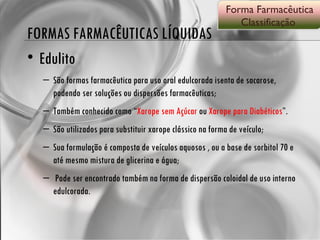 FORMAS FARMACÊUTICAS LÍQUIDAS Edulito São formas farmacêutica para uso oral edulcorada isenta de sacarose, podendo ser soluções ou dispersões farmacêuticas; Também conhecido como “ Xarope sem Açúcar  ou  Xarope para Diabéticos ”. São utilizados para substituir xarope clássico na forma de veículo; Sua formulação é composta de veículos aquosos , ou a base de sorbitol 70 e até mesmo mistura de glicerina e água; Pode ser encontrado também na forma de dispersão coloidal de uso interno edulcorada. Forma Farmacêutica Classificação  