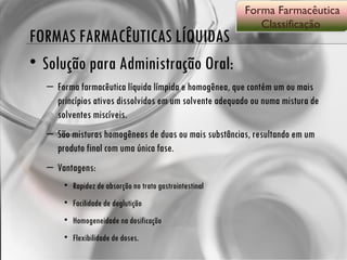 FORMAS FARMACÊUTICAS LÍQUIDAS Solução para Administração Oral: Forma farmacêutica líquida límpida e homogênea, que contém um ou mais princípios ativos dissolvidos em um solvente adequado ou numa mistura de solventes miscíveis. São misturas homogêneas de duas ou mais substâncias, resultando em um produto final com uma única fase. Vantagens: Rapidez de absorção no trato gastrointestinal  Facilidade de deglutição Homogeneidade na dosificação  Flexibilidade de doses. Forma Farmacêutica Classificação  