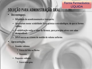 SOLUÇÃO PARA ADMINISTRAÇÃO ORAL Desvantagens: Dificuldade de acondicionamento e transporte; Apresentam menor estabilidade físico-química e microbiológica, do que as formas sólidas; A solubilização realça o sabor do fármaco, para princípios ativos com sabor desagradável; Difícil acesso ao sistema de medida de volume uniforme. Apresentação: Grandes volumes Frascos de Vidro ou Plástico Flaconetes Pequenos volumes Frasco conta-gotas Forma Farmacêutica LÍQUIDA 