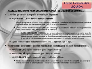 MEDIDAS UTILIZADAS PARA DOSEAR MEDICAMENTOS LÍQUIDOS DE USO ORAL A medida geralmente acompanha a embalagem do produto Copo-Medida - Colher-de-Chá - Seringa Dosadora Observe bem as marcas existentes nessas medidas. Os Laboratórios Farmacêuticos utilizam copos-medidas, colheres e seringas dosadoras com diferentes capacidades (5 mL, 10 mL ou outra capacidade).  As duas principais medidas dosadoras utilizadas para administração de medicamentos são o copo-medida (geralmente de 10 mL) e a colher-de-chá (5 mL), ambas tem marcas de subdivisões. ALERTA SOBRE SERINGA DOSEADORA:  deve-se tomar cuidado com as seringas doseadoras que muitas vezes vêm acompanhadas de uma tampinha no bico. Essa tampinha, por medida de segurança, não deveria existir e deve ser descartada de imediato; se deixada ao alcance das crianças, ou se for inadvertidamente recolocada no bico da seringa, antes da administração da dose, pode ser espirrada para a garganta da criança e ser aspirada para a via respiratória causando sufocamento Após a administração de medicamentos líquidos deve-se ingerir um copo de água. Compreenda o significado de algumas medidas mais utilizadas para dosagem de medicamentos: COLHER-DE-CAFÉ:  significa uma medida igual a 2 mL (dois mililitros). COLHER-DE-CHÁ : significa uma medida igual a 5 mL (cinco mililitros). COLHER-DE-SOPA : significa uma medida igual a 15 mL (quinze mililitros). Não devemos confundir essas medidas com as colheres que são utilizadas no ambiente doméstico (chá, café ou sopa). As colheres caseiras são de tamanhos diversos e não devem ser utilizadas como medidas de medicamentos.  Forma Farmacêutica LÍQUIDA 