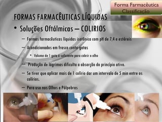 FORMAS FARMACÊUTICAS LÍQUIDAS Soluções Oftálmicas – COLIRIOS Formas farmacêuticas líquidas isotônica com pH de 7,4 e estéreis Acondicionados em frasco conta-gotas Volume de 1 gota é suficiente para cobrir o olho Produção de lágrimas dificulta a absorção do princípio ativo. Se tiver que aplicar mais de 1 colírio dar um intervalo de 5 min entre os colírios. Para uso nos Olhos e Pálpebras Forma Farmacêutica Classificação  