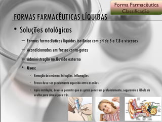 FORMAS FARMACÊUTICAS LÍQUIDAS Soluções otológicas Formas farmacêuticas líquidas isotônica com pH de 5 a 7,8 e viscosas Acondicionados em frasco conta-gotas Administração no Ouvido externo Usos: Remoção do cerúmen, Infecções, Inflamações Frasco deve ser previamente aquecido entre as mãos Após instilação, deve-se permitir que as gotas penetrem profundamente, segurando o lóbulo da orelha para cima e para trás. Forma Farmacêutica Classificação  