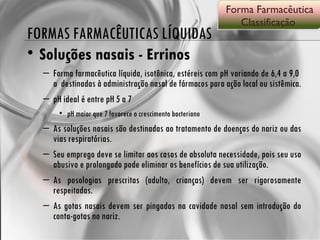 FORMAS FARMACÊUTICAS LÍQUIDAS Soluções nasais - Errinos Forma farmacêutica líquida, isotônica, estéreis com pH variando de 6,4 a 9,0  a  destinadas à administração nasal de fármacos para ação local ou sistêmica.  pH ideal é entre pH 5 a 7 pH maior que 7 favorece o crescimento bacteriano As soluções nasais são destinadas ao tratamento de doenças do nariz ou das vias respiratórias.  Seu emprego deve se limitar aos casos de absoluta necessidade, pois seu uso abusivo e prolongado pode eliminar os benefícios de sua utilização.  As posologias prescritas (adulto, crianças) devem ser rigorosamente respeitadas.  As gotas nasais devem ser pingadas na cavidade nasal sem introdução do conta-gotas no nariz.  Forma Farmacêutica Classificação  