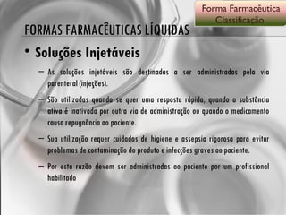 FORMAS FARMACÊUTICAS LÍQUIDAS Soluções Injetáveis As soluções injetáveis são destinadas a ser administradas pela via parenteral (injeções).  São utilizadas quando se quer uma resposta rápida, quando a substância ativa é inativada por outra via de administração ou quando o medicamento causa repugnância ao paciente.  Sua utilização requer cuidados de higiene e assepsia rigorosa para evitar problemas de contaminação do produto e infecções graves ao paciente.  Por esta razão devem ser administradas ao paciente por um profissional habilitado  Forma Farmacêutica Classificação  