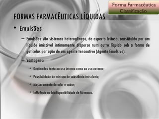 FORMAS FARMACÊUTICAS LÍQUIDAS Emulsões Emulsões são sistemas heterogêneos, de aspecto leitoso, constituído por um líquido imiscível intimamente disperso num outro líquido sob a forma de gotículas por ação de um agente tensoativo (Agente Emulsivo). Vantagens: Destinadas tanto ao uso interno como ao uso externo; Possibilidade de mistura de substância imiscíveis; Mascaramento de odor e sabor; Influência na biodisponibilidade de fármacos. Forma Farmacêutica Classificação  