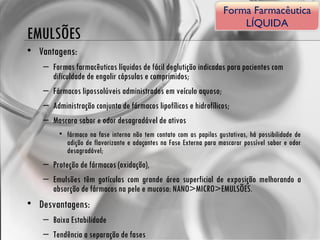 EMULSÕES Vantagens: Formas farmacêuticas líquidas de fácil deglutição indicadas para pacientes com dificuldade de engolir cápsulas e comprimidos; Fármacos lipossolúveis administrados em veículo aquoso; Administração conjunta de fármacos lipofílicos e hidrofílicos; Mascara sabor e odor desagradável de ativos fármaco na fase interna não tem contato com as papilas gustativas, há possibilidade de adição de flavorizante e adoçantes na Fase Externa para mascarar possível sabor e odor desagradável; Proteção de fármacos (oxidação), Emulsões têm gotículas com grande área superficial de exposição melhorando a absorção de fármacos na pele e mucosa: NANO>MICRO>EMULSÕES. Desvantagens: Baixa Estabilidade Tendência a separação de fases Forma Farmacêutica LÍQUIDA 