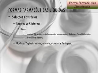 FORMAS FARMACÊUTICAS LÍQUIDAS Soluções Cavitárias Enemas ou Clisteres:  Usos:  Laxativa: Glicerina;  Antiinflamatória: indometacina;  Sedativa: Cloral hidratado;  Adstringente: Tanino; Duchas : Vaginais, nasais, uretrais, oculares e faríngeas. Forma Farmacêutica Classificação  