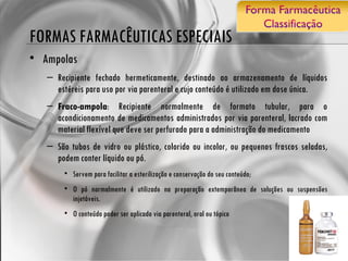 FORMAS FARMACÊUTICAS ESPECIAIS Ampolas Recipiente fechado hermeticamente, destinado ao armazenamento de líquidos estéreis para uso por via parenteral e cujo conteúdo é utilizado em dose única. Fraco-ampola : Recipiente normalmente de formato tubular, para o acondicionamento de medicamentos administrados por via parenteral, lacrado com material flexível que deve ser perfurado para a administração do medicamento São tubos de vidro ou plástico, colorido ou incolor, ou pequenos frascos seladas, podem conter líquido ou pó. Servem para facilitar a esterilização e conservação do seu conteúdo; O pó normalmente é utilizado na preparação extemporânea de soluções ou suspensões injetáveis. O conteúdo poder ser aplicado via parenteral, oral ou tópico  