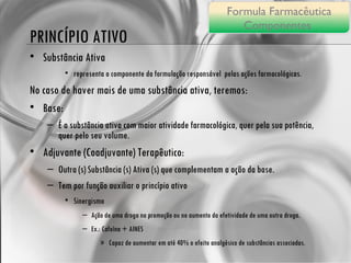PRINCÍPIO ATIVO Substância Ativa representa o componente da formulação responsável  pelas ações farmacológicas. No caso de haver mais de uma substância ativa, teremos: Base:  É a substância ativa com maior atividade farmacológica, quer pela sua potência, quer pelo seu volume. Adjuvante (Coadjuvante) Terapêutico: Outra (s) Substância (s) Ativa (s) que complementam a ação da base. Tem por função auxiliar o princípio ativo  Sinergismo Ação de uma droga na promoção ou no aumento da efetividade de uma outra droga. Ex.: Cafeína + AINES Capaz de aumentar em até 40% o efeito analgésico de substâncias associadas. Formula Farmacêutica Componentes  