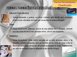 FORMAS FARMACÊUTICAS ESPECIAIS Adesivos Transdérmico: Sistema destinado a produzir um efeito sistêmico pela difusão do(s) princípio(s) ativo(s) numa velocidade constante, por um período de tempo prolongado. Filme: Forma farmacêutica sólida que consiste de uma película fina e alongada, contendo uma dose única de um ou mais princípios ativos, com ou sem excipientes. Implantes: Forma farmacêutica sólida estéril contendo um ou mais princípios ativos e de tamanho e formato adequados para ser inserido em um tecido do corpo, a fim de liberar o(s) princípio(s) ativo(s) por um período prolongado de tempo. É administrado por meio de um injetor especial adequado ou por incisão cirúrgica 