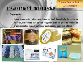 FORMAS FARMACÊUTICAS ESPECIAIS Sabonete: forma farmacêutica sólida com forma variável dependendo do molde de obtenção, derivada da ação de uma solução de álcali em gorduras ou óleos de origem animal ou vegetal. Destinado à aplicação na superfície cutânea. 