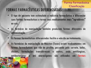 FORMAS FARMACÊUTICAS DIFERENCIADAS O tipo de paciente tem estimulado a indústria farmacêutica a diferenciar suas formas farmacêuticas e tornar seus medicamentos mais "agradáveis" ao uso. As farmácia de manipulação também produzem formas diferentes de administração.  As formas farmacêuticas diferenciadas facilita a adesão ao tratamento. As farmácias de manipulação de Houston (Texas) aviam medicamentos em formas farmacêuticas que vão do pirulito, passando pelo sorvete, balas, chiclets, formulações transdérmicas e outros, onde antifúngicos, antibacterianos e até anorexígenos são utilizados em  formas alternativas .  
